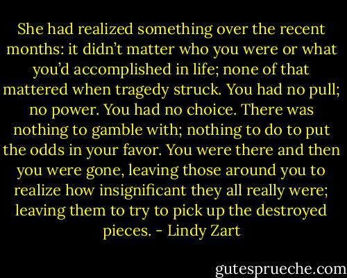 She had realized something over the recent months: it didn’t matter who you were or what you’d accomplished in life; none of that mattered when tragedy struck. You had no pull; no power. You had no choice. There was nothing to gamble with; nothing to do to put the odds in your favor. You were there and then you were gone, leaving those around you to realize how insignificant they all really were; leaving them to try to pick up the destroyed pieces. - Lindy Zart