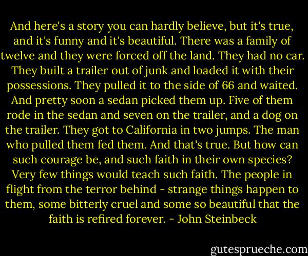And here's a story you can hardly believe, but it's true, and it's funny and it's beautiful. There was a family of twelve and they were forced off the land. They had no car. They built a trailer out of junk and loaded it with their possessions. They pulled it to the side of 66 and waited. And pretty soon a sedan picked them up. Five of them rode in the sedan and seven on the trailer, and a dog on the trailer. They got to California in two jumps. The man who pulled them fed them. And that's true. But how can such courage be, and such faith in their own species? Very few things would teach such faith.<br />The people in flight from the terror behind - strange things happen to them, some bitterly cruel and some so beautiful that the faith is refired forever. - John Steinbeck