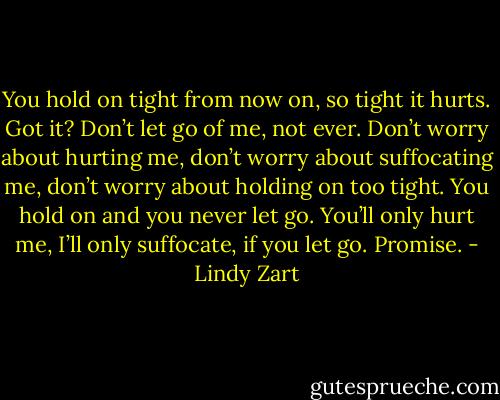 You hold on tight from now on, so tight it hurts. Got it? Don’t let go of me, not ever. Don’t worry about hurting me, don’t worry about suffocating me, don’t worry about holding on too tight. You hold on and you never let go. You’ll only hurt me, I’ll only suffocate, if you let go. Promise. - Lindy Zart
