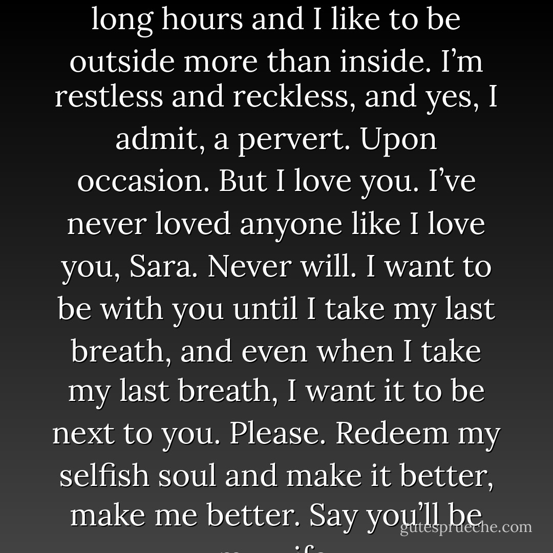 I’m messy and a slob and I like beer a little too much. I work long hours and I like to be outside more than inside. I’m restless and reckless, and yes, I admit, a pervert. Upon occasion. But I love you. I’ve never loved anyone like I love you, Sara. Never will. I want to be with you until I take my last breath, and even when I take my last breath, I want it to be next to you. Please. Redeem my selfish soul and make it better, make me better. Say you’ll be my wife. - Lindy Zart