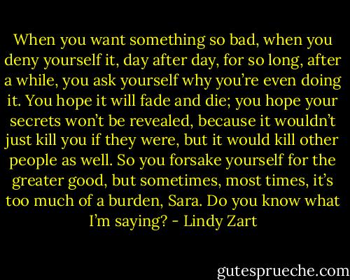 When you want something so bad, when you deny yourself it, day after day, for so long, after a while, you ask yourself why you’re even doing it. You hope it will fade and die; you hope your secrets won’t be revealed, because it wouldn’t just kill you if they were, but it would kill other people as well. So you forsake yourself for the greater good, but sometimes, most times, it’s too much of a burden, Sara. Do you know what I’m saying? - Lindy Zart