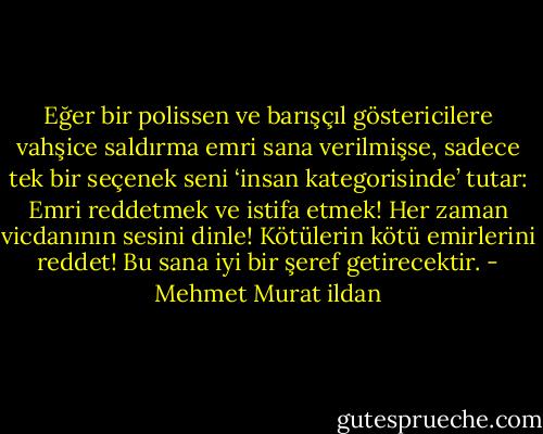 Eğer bir polissen ve barışçıl göstericilere vahşice saldırma emri sana verilmişse, sadece tek bir seçenek seni ‘insan kategorisinde’ tutar: Emri reddetmek ve istifa etmek! Her zaman vicdanının sesini dinle! Kötülerin kötü emirlerini reddet! Bu sana iyi bir şeref getirecektir. - Mehmet Murat ildan