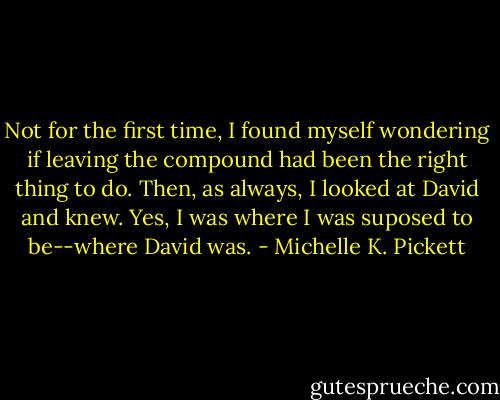 Not for the first time, I found myself wondering if leaving the compound had been the right thing to do. Then, as always, I looked at David and knew. Yes, I was where I was suposed to be--where David was. - Michelle K. Pickett