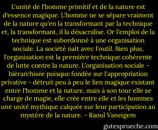 L'unité de l'homme primitif et de la nature est d'essence magique. L'homme ne se sépare vraiment de la nature qu'en la transformant par la technique et, la transformant, il la désacralise. Or l'emploi de la technique est subordonné à une organisation sociale. La société naît avec l'outil. Bien plus, l'organisation est la première technique cohérente de lutte contre la nature. L'organisation sociale - hiérarchisée puisque fondée sur l'appropriation privative - détruit peu à peu le lien magique existant entre l'homme et la nature, mais à son tour elle se charge de magie, elle crée entre elle et les hommes une unité mythique calquée sur leur participation au mystère de la nature. - Raoul Vaneigem