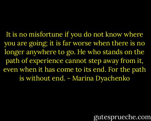 It is no misfortune if you do not know where you are going; it is far worse when there is no longer anywhere to go. He who stands on the path of experience cannot step away from it, even when it has come to its end. For the path is without end. - Marina Dyachenko