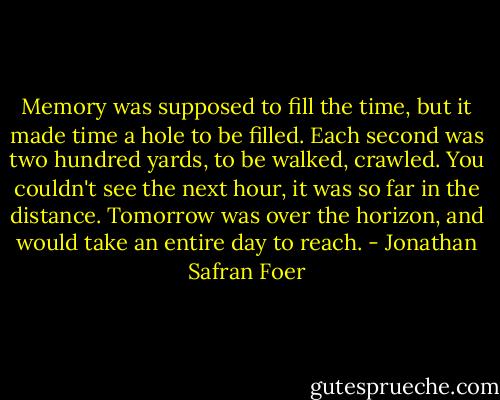 Memory was supposed to fill the time, but it made time a hole to be filled. Each second was two hundred yards, to be walked, crawled. You couldn't see the next hour, it was so far in the distance. Tomorrow was over the horizon, and would take an entire day to reach. - Jonathan Safran Foer