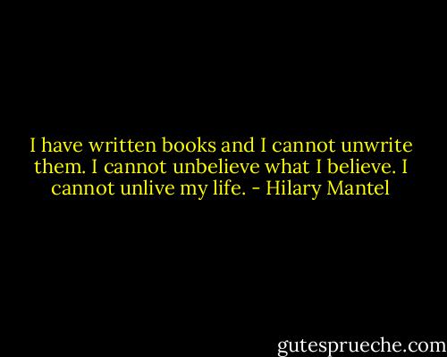I have written books and I cannot unwrite them. I cannot unbelieve what I believe. I cannot unlive my life. - Hilary Mantel