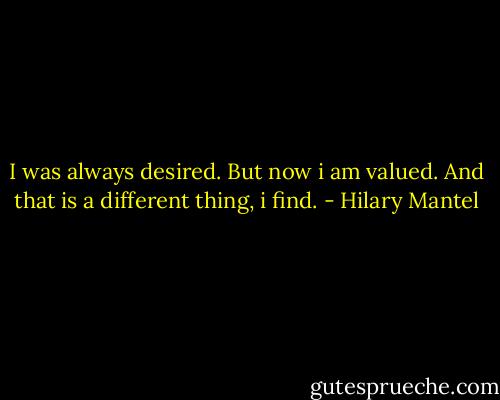 I was always desired. But now i am valued. And that is a different thing, i find. - Hilary Mantel