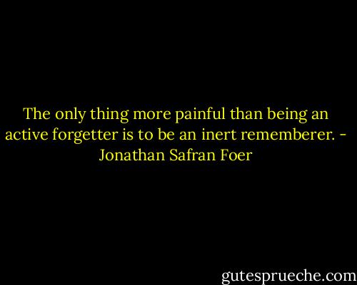 The only thing more painful than being an active forgetter is to be an inert rememberer. - Jonathan Safran Foer