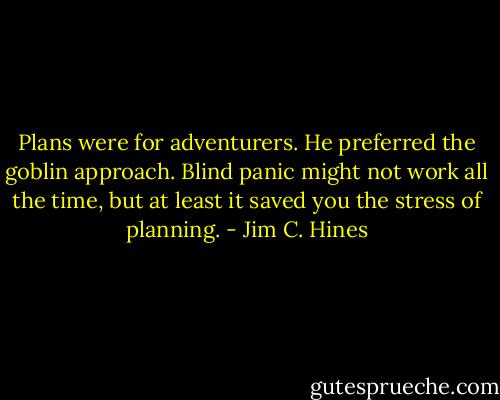 Plans were for adventurers. He preferred the goblin approach. Blind panic might not work all the time, but at least it saved you the stress of planning. - Jim C. Hines