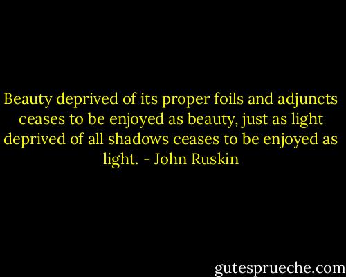 Beauty deprived of its proper foils and adjuncts ceases to be enjoyed as beauty, just as light deprived of all shadows ceases to be enjoyed as light. - John Ruskin
