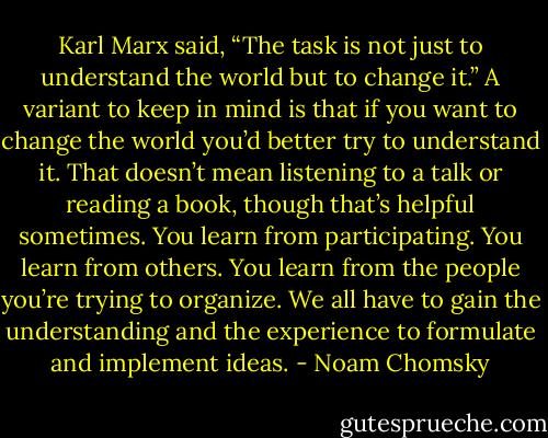 Karl Marx said, “The task is not just to understand the world but to change it.” A variant to keep in mind is that if you want to change the world you’d better try to understand it. That doesn’t mean listening to a talk or reading a book, though that’s helpful sometimes. You learn from participating. You learn from others. You learn from the people you’re trying to organize. We all have to gain the understanding and the experience to formulate and implement ideas. - Noam Chomsky