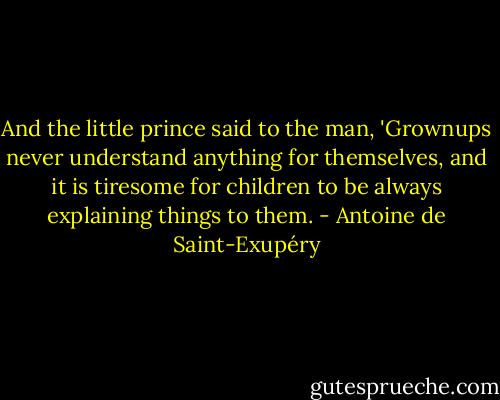 And the little prince said to the man, 'Grownups never understand anything for themselves, and it is tiresome for children to be always explaining things to them. - Antoine de Saint-Exupéry