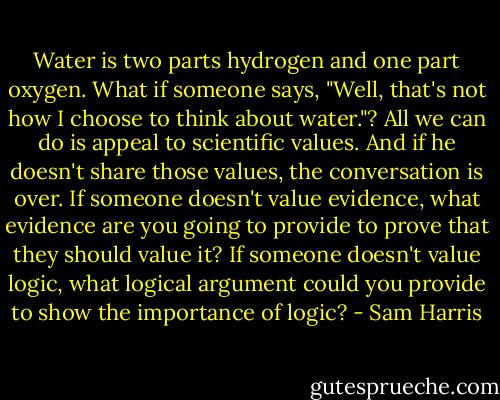 Water is two parts hydrogen and one part oxygen. What if someone says, "Well, that's not how I choose to think about water."? All we can do is appeal to scientific values. And if he doesn't share those values, the conversation is over. If someone doesn't value evidence, what evidence are you going to provide to prove that they should value it? If someone doesn't value logic, what logical argument could you provide to show the importance of logic? - Sam Harris