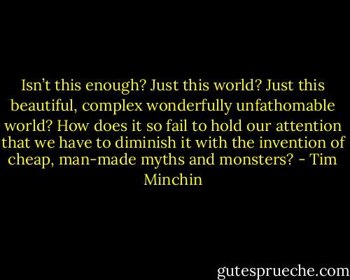 Isn’t this enough? Just this world? Just this beautiful, complex wonderfully unfathomable world? How does it so fail to hold our attention that we have to diminish it with the invention of cheap, man-made myths and monsters? - Tim Minchin