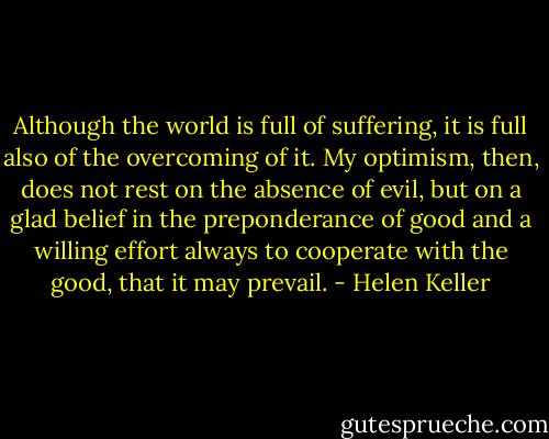 Although the world is full of suffering, it is full also of the overcoming of it. My optimism, then, does not rest on the absence of evil, but on a glad belief in the preponderance of good and a willing effort always to cooperate with the good, that it may prevail. - Helen Keller