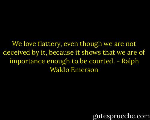 We love flattery, even though we are not deceived by it, because it shows that we are of importance enough to be courted. - Ralph Waldo Emerson