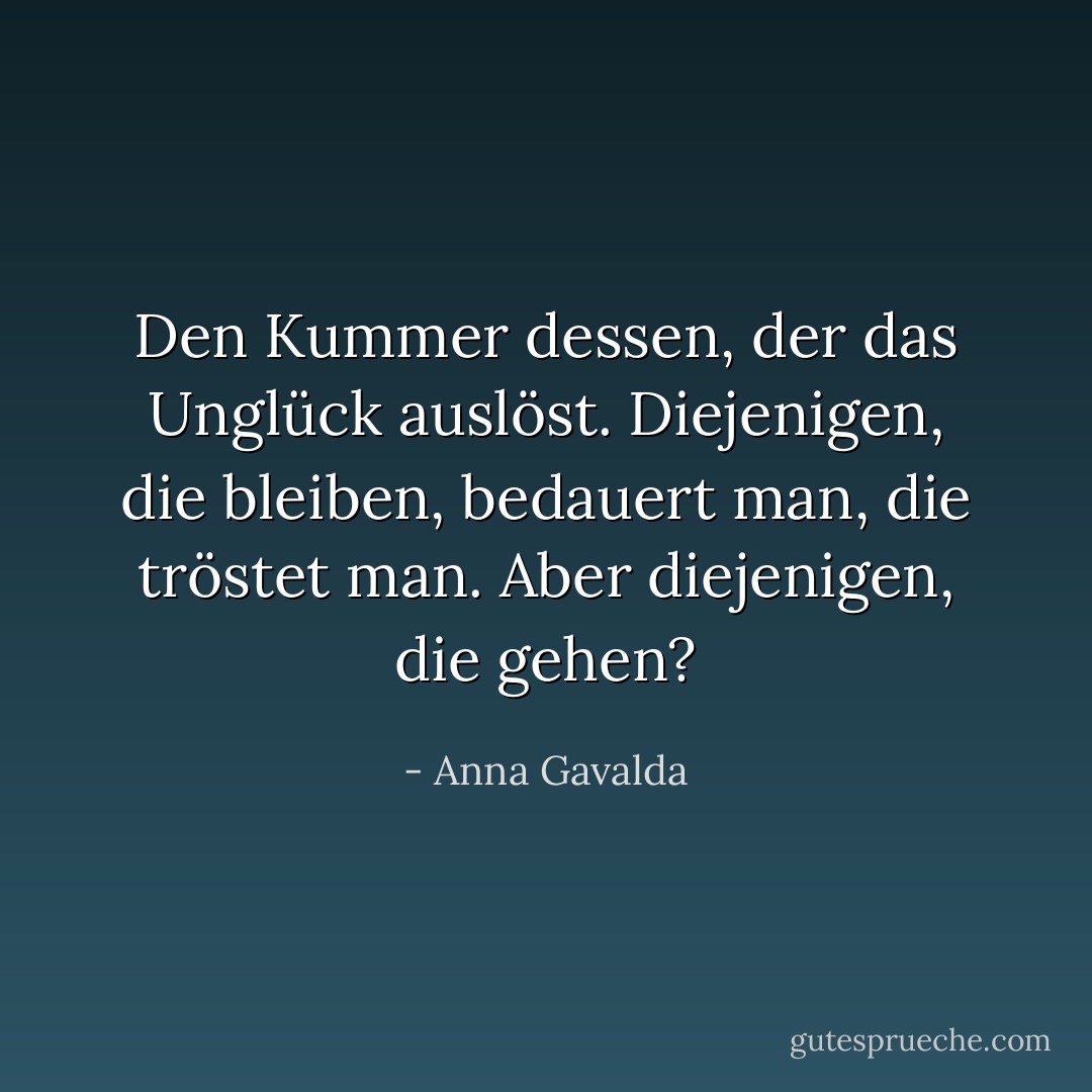 Den Kummer dessen, der das Unglück auslöst. Diejenigen, die bleiben, bedauert man, die tröstet man. Aber diejenigen, die gehen? - Anna Gavalda