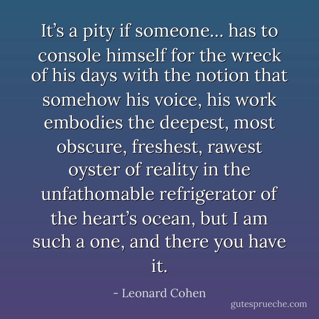 It’s a pity if someone… has to console himself for the wreck of his days with the notion that somehow his voice, his work embodies the deepest, most obscure, freshest, rawest oyster of reality in the unfathomable refrigerator of the heart’s ocean, but I am such a one, and there you have it. - Leonard Cohen