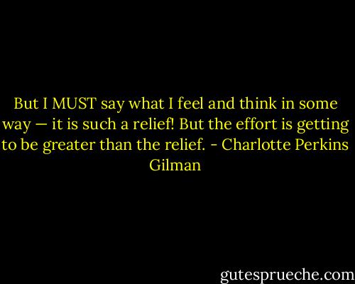 But I MUST say what I feel and think in some way — it is such a relief! But the effort is getting to be greater than the relief. - Charlotte Perkins Gilman