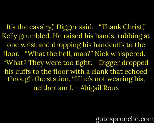 It’s the cavalry,” Digger said. <br /><br />“Thank Christ,” Kelly grumbled. He raised his hands, rubbing at one wrist and dropping his handcuffs to the floor. <br /><br />“What the hell, man?” Nick whispered. <br /><br />“What? They were too tight.”<br /> <br />Digger dropped his cuffs to the floor with a clank that echoed through the station. “If he’s not wearing his, neither am I. - Abigail Roux