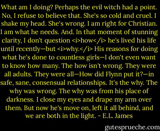 What am I doing? Perhaps the evil witch had a point.<br />No, I refuse to believe that. She's so cold and cruel. I shake my head. She's wrong. I am right for Christian. I am what he needs. And. In that moment of stunning clarity, I don't question <i>how</i> he's lived his life until recently—but <i>why.</i> His reasons for doing what he's done to countless girls—I don't even want to know how many. The how isn't wrong. They were all adults. They were all—How did Flynn put it?—in safe, sane, consensual relationships. It's the why. The why was wrong. The why was from his place of darkness.<br />I close my eyes and drape my arm over them. But now he's move on, left it all behind, and we are both in the light. - E.L. James