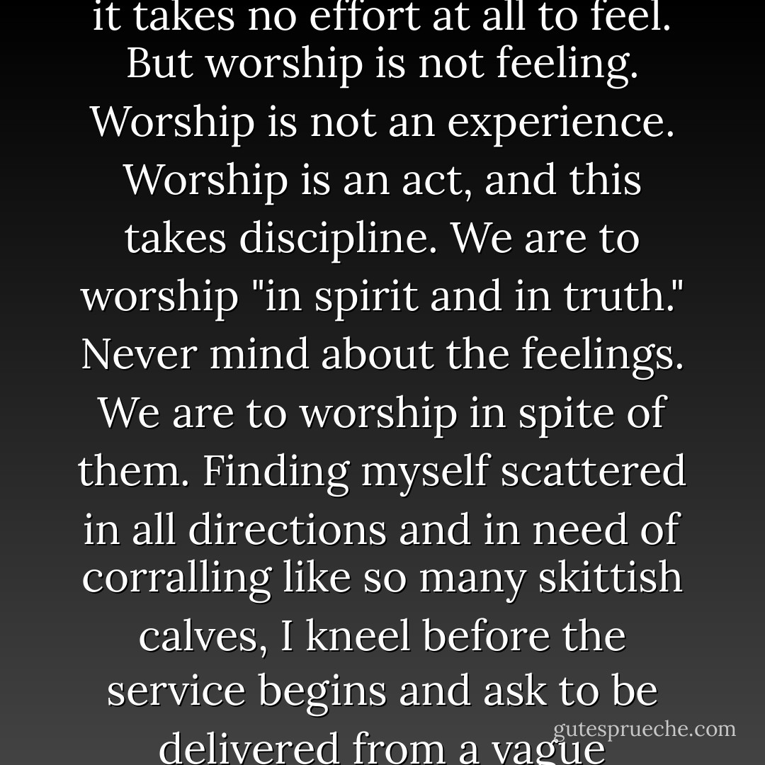 Very often (nearly always, I'm afraid) when I come to church my feelings are uppermost in my mind. This is natural. We are human, we are "selves," and it takes no effort at all to feel. But worship is not feeling. Worship is not an experience. Worship is an act, and this takes discipline. We are to worship "in spirit and in truth." Never mind about the feelings. We are to worship in spite of them. Finding myself scattered in all directions and in need of corralling like so many skittish calves, I kneel before the service begins and ask to be delivered from a vague preoccupation with myself and my own concerns and to be turned, during this short hour, to God. - Elisabeth Elliot