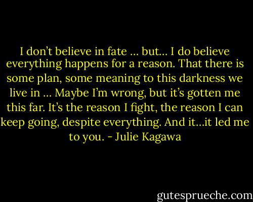 I don’t believe in fate … but… I do believe everything happens for a reason. That there is some plan, some meaning to this darkness we live in … Maybe I’m wrong, but it’s gotten me this far. It’s the reason I fight, the reason I can keep going, despite everything. And it…it led me to you. - Julie Kagawa