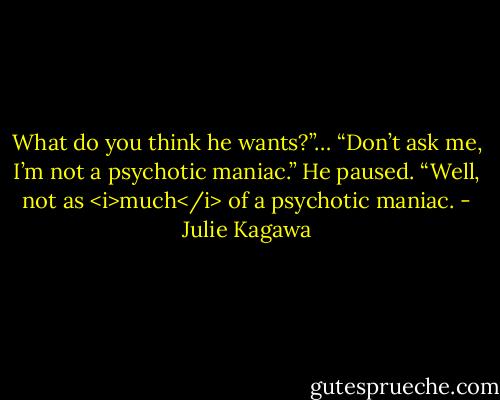 What do you think he wants?”…<br />“Don’t ask me, I’m not a psychotic maniac.” He paused. “Well, not as <i>much</i> of a psychotic maniac. - Julie Kagawa
