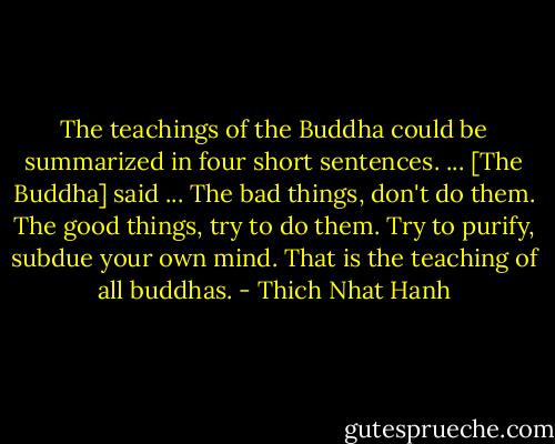 The teachings of the Buddha could be summarized in four short sentences. ... [The Buddha] said ...<br />The bad things, don't do them.<br />The good things, try to do them.<br />Try to purify, subdue your own mind.<br />That is the teaching of all buddhas. - Thich Nhat Hanh