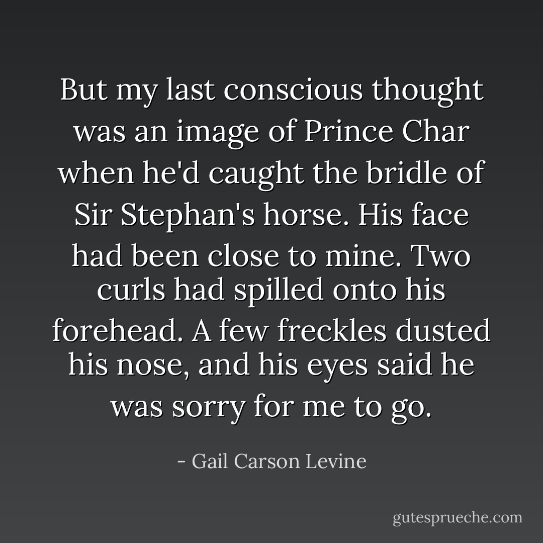 But my last conscious thought was an image of Prince Char when he'd caught the bridle of Sir Stephan's horse. His face had been close to mine. Two curls had spilled onto his forehead. A few freckles dusted his nose, and his eyes said he was sorry for me to go. - Gail Carson Levine