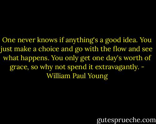One never knows if anything's a good idea. You just make a choice and go with the flow and see what happens. You only get one day's worth of grace, so why not spend it extravagantly. - William Paul Young