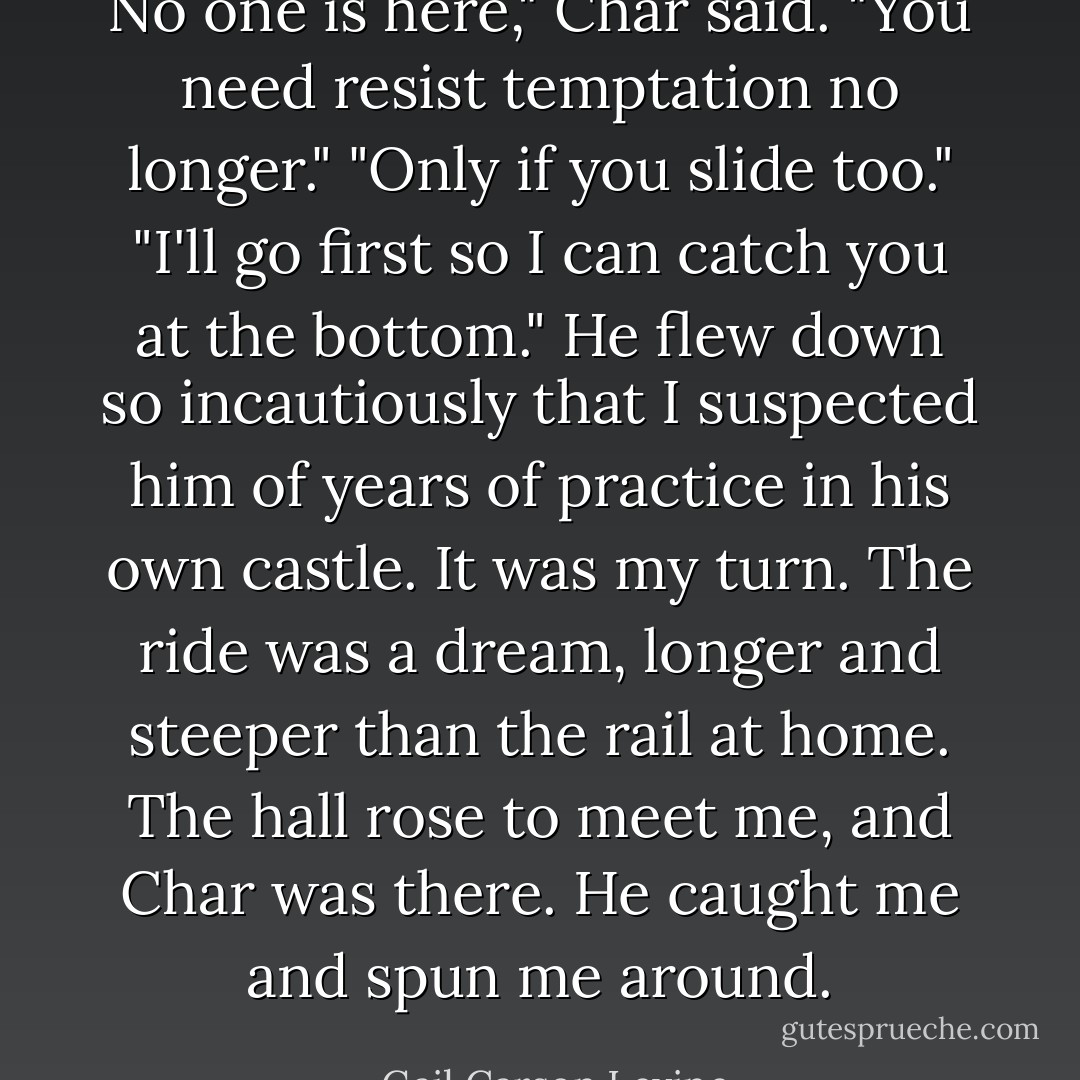 No one is here," Char said. "You need resist temptation no longer." "Only if you slide too." "I'll go first so I can catch you at the bottom." He flew down so incautiously that I suspected him of years of practice in his own castle. It was my turn. The ride was a dream, longer and steeper than the rail at home. The hall rose to meet me, and Char was there. He caught me and spun me around. - Gail Carson Levine