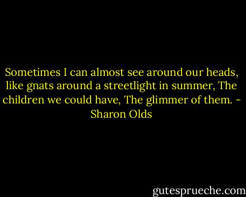 Sometimes I can almost see around our heads,<br />like gnats around a streetlight in summer,<br />The children we could have,<br />The glimmer of them. - Sharon Olds