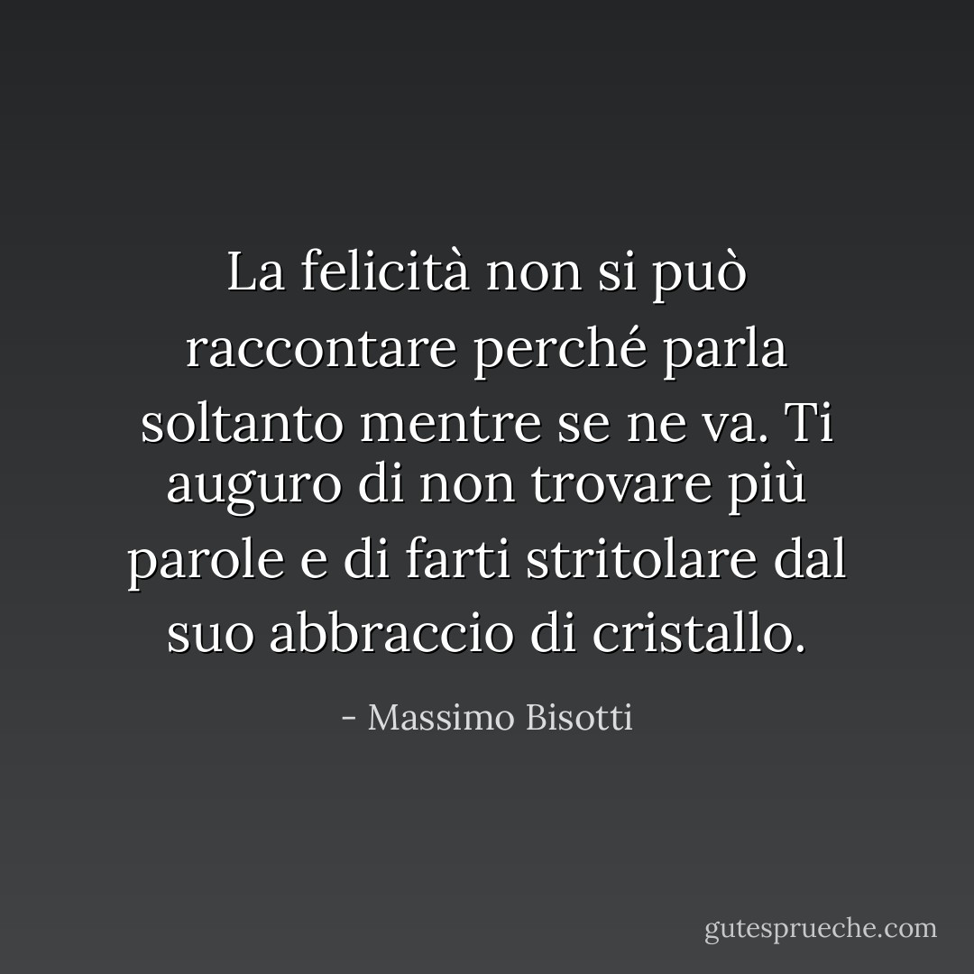 La felicità non si può raccontare perché parla soltanto mentre se ne va. Ti auguro di non trovare più parole e di farti stritolare dal suo abbraccio di cristallo. - Massimo Bisotti