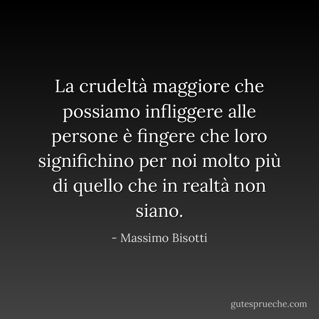 La crudeltà maggiore che possiamo infliggere alle persone è fingere che loro significhino per noi molto più di quello che in realtà non siano. - Massimo Bisotti