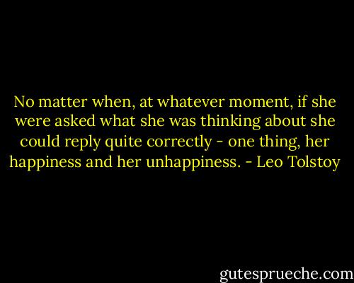 No matter when, at whatever moment, if she were asked what she was thinking about she could reply quite correctly - one thing, her happiness and her unhappiness. - Leo Tolstoy