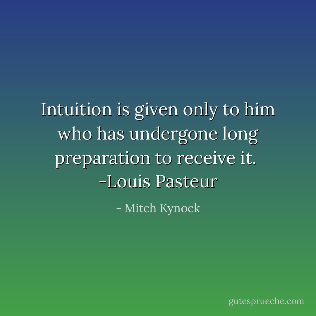 Intuition is given only to him who has undergone long preparation to receive it.<br /><br />-Louis Pasteur - Mitch Kynock