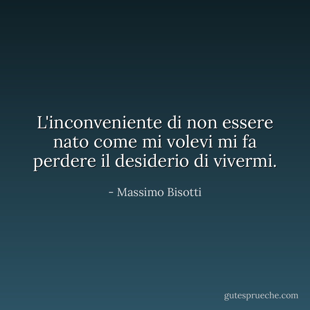 L'inconveniente di non essere nato come mi volevi mi fa perdere il desiderio di vivermi. - Massimo Bisotti