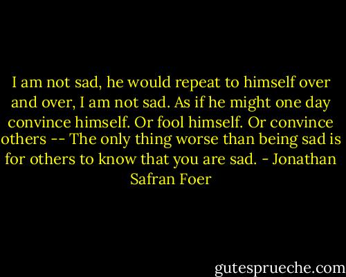 I am not sad, he would repeat to himself over and over, I am not sad. As if he might one day convince himself. Or fool himself. Or convince others -- The only thing worse than being sad is for others to know that you are sad. - Jonathan Safran Foer