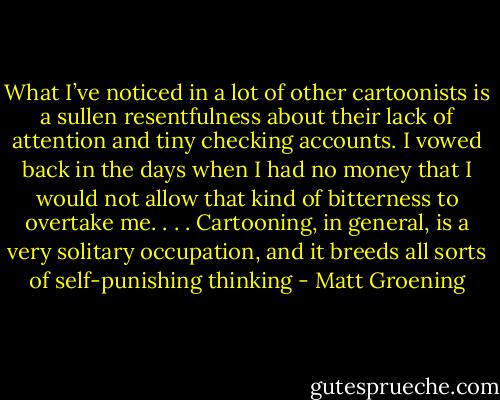 What I’ve noticed in a lot of other cartoonists is a sullen resentfulness about their lack of attention and tiny checking accounts. I vowed back in the days when I had no money that I would not allow that kind of bitterness to overtake me. . . . Cartooning, in general, is a very solitary occupation, and it breeds all sorts of self-punishing thinking - Matt Groening
