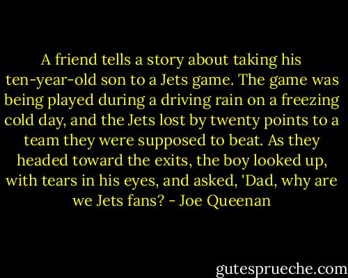 A friend tells a story about taking his ten-year-old son to a Jets game. The game was being played during a driving rain on a freezing cold day, and the Jets lost by twenty points to a team they were supposed to beat. As they headed toward the exits, the boy looked up, with tears in his eyes, and asked, 'Dad, why are we Jets fans? - Joe Queenan