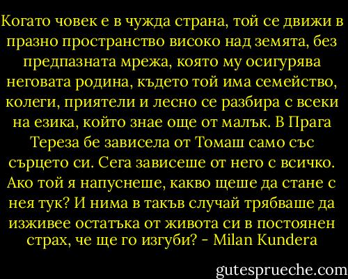 Когато човек е в чужда страна, той се движи в празно пространство високо над земята, без предпазната мрежа, която му осигурява неговата родина, където той има семейство, колеги, приятели и лесно се разбира с всеки на езика, който знае още от малък. В Прага Тереза бе зависела от Томаш само със сърцето си. Сега зависеше от него с всичко. Ако той я напуснеше, какво щеше да стане с нея тук? И нима в такъв случай трябваше да изживее остатъка от живота си в постоянен страх, че ще го изгуби? - Milan Kundera