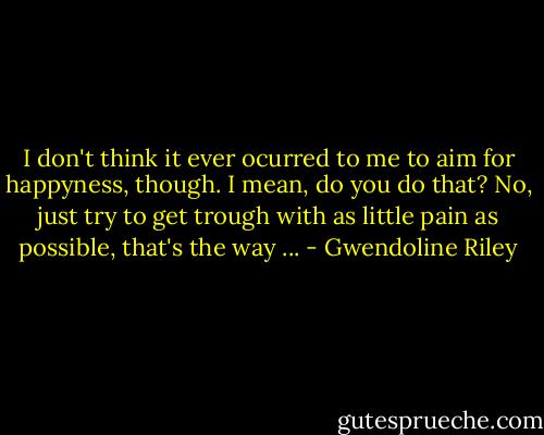 I don't think it ever ocurred to me to aim for happyness, though. I mean, do you do that? No, just try to get trough with as little pain as possible, that's the way ... - Gwendoline Riley