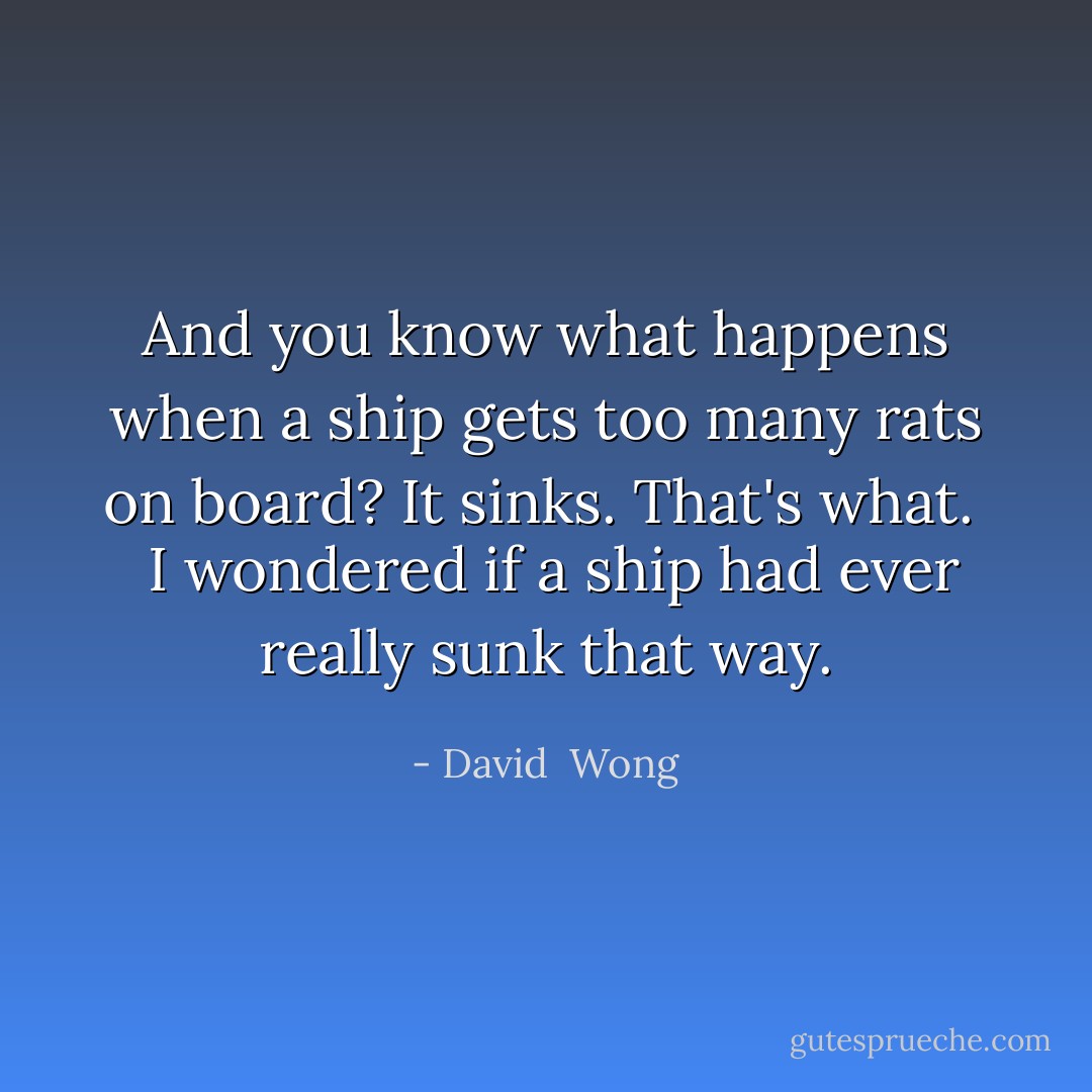 And you know what happens when a ship gets too many rats on board? It sinks. That's what.<br /><br /> I wondered if a ship had ever really sunk that way. - David  Wong