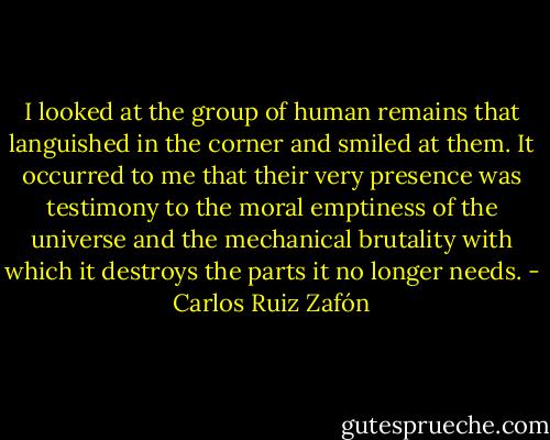 I looked at the group of human remains that languished in the corner and smiled at them. It occurred to me that their very presence was testimony to the moral emptiness of the universe and the mechanical brutality with which it destroys the parts it no longer needs. - Carlos Ruiz Zafón