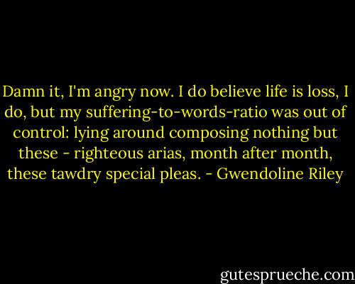 Damn it, I'm angry now. I do believe life is loss, I do, but my suffering-to-words-ratio was out of control: lying around composing nothing but these - righteous arias, month after month, these tawdry special pleas. - Gwendoline Riley