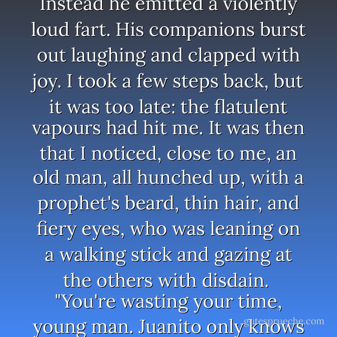 I lent my ear to the patient's lips - so close that I could feel his fetid, warm breath on my skin. "Can you tell me where I can find Señora Jucinta Coronado?" I asked for the last time. I was afraid he'd bite me. Instead he emitted a violently loud fart. His companions burst out laughing and clapped with joy. I took a few steps back, but it was too late: the flatulent vapours had hit me. It was then that I noticed, close to me, an old man, all hunched up, with a prophet's beard, thin hair, and fiery eyes, who was leaning on a walking stick and gazing at the others with disdain.<br /><br />"You're wasting your time, young man. Juanito only knows how to let off farts, and the others can only laugh and smell them. As you see, the social structure here isn't very different from that of the outside world. - Carlos Ruiz Zafón