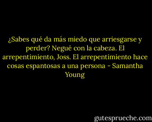 ¿Sabes qué da más miedo que arriesgarse y perder?<br />Negué con la cabeza.<br />El arrepentimiento, Joss. El arrepentimiento hace cosas espantosas a una persona - Samantha Young