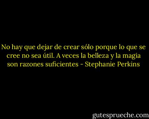 No hay que dejar de crear sólo porque lo que se cree no sea útil. A veces la belleza y la magia son razones suficientes - Stephanie Perkins